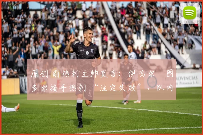 原创 前热刺主帅直言:伊戈尔・图多尔接手热刺 “注定失败”,队内氛围 “ toxic 至极”