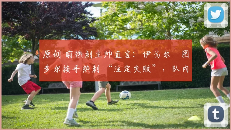 原创 前热刺主帅直言:伊戈尔・图多尔接手热刺 “注定失败”,队内氛围 “ toxic 至极”