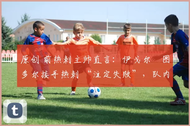 原创 前热刺主帅直言:伊戈尔・图多尔接手热刺 “注定失败”,队内氛围 “ toxic 至极”