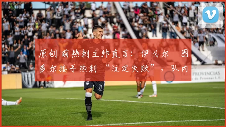 原创 前热刺主帅直言:伊戈尔・图多尔接手热刺 “注定失败”,队内氛围 “ toxic 至极”