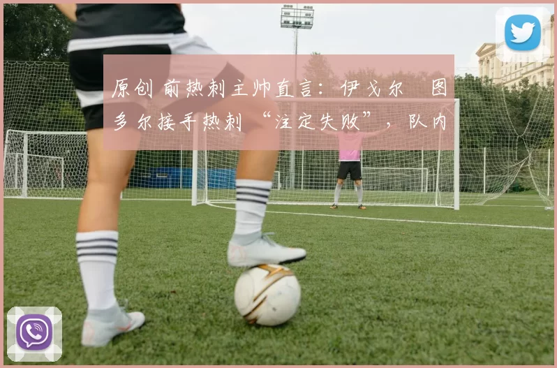 原创 前热刺主帅直言：伊戈尔・图多尔接手热刺 “注定失败”，队内氛围 “ toxic 至极”
