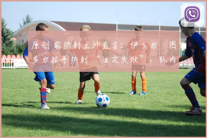 原创 前热刺主帅直言：伊戈尔・图多尔接手热刺 “注定失败”，队内氛围 “ toxic 至极”