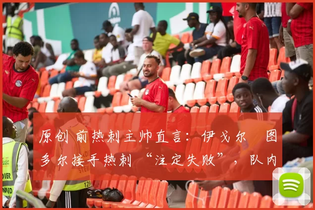 原创 前热刺主帅直言:伊戈尔・图多尔接手热刺 “注定失败”,队内氛围 “ toxic 至极”