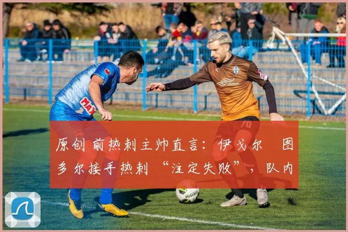 原创 前热刺主帅直言:伊戈尔・图多尔接手热刺 “注定失败”,队内氛围 “ toxic 至极”