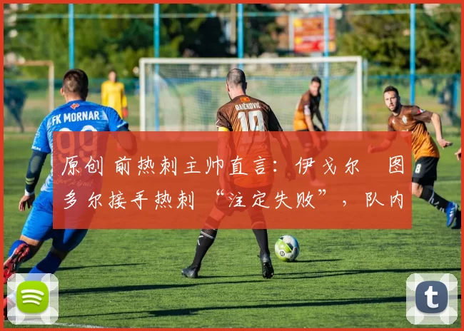 原创 前热刺主帅直言：伊戈尔・图多尔接手热刺 “注定失败”，队内氛围 “ toxic 至极”