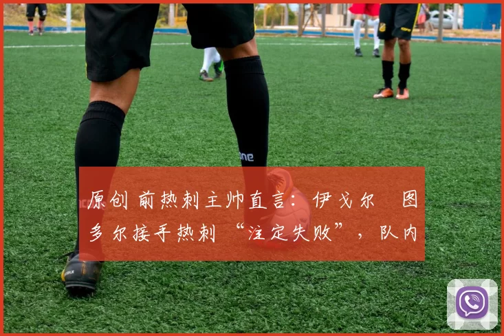 原创 前热刺主帅直言:伊戈尔・图多尔接手热刺 “注定失败”,队内氛围 “ toxic 至极”