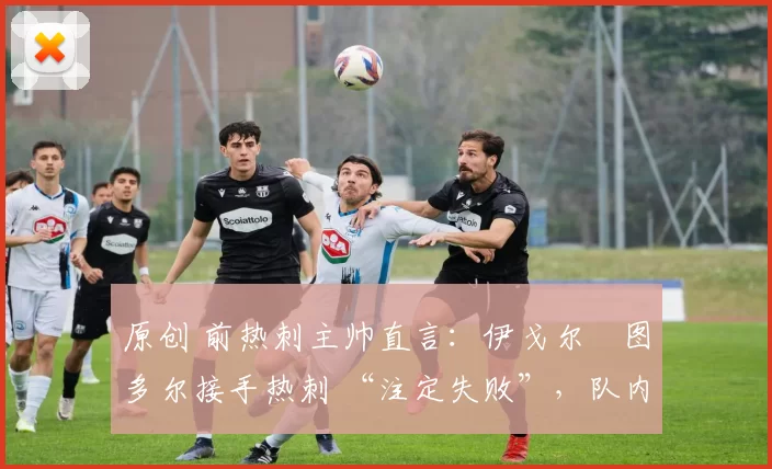 原创 前热刺主帅直言:伊戈尔・图多尔接手热刺 “注定失败”,队内氛围 “ toxic 至极”