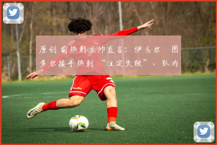 原创 前热刺主帅直言:伊戈尔・图多尔接手热刺 “注定失败”,队内氛围 “ toxic 至极”