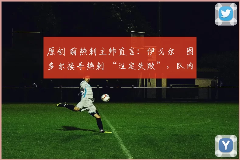 原创 前热刺主帅直言：伊戈尔・图多尔接手热刺 “注定失败”，队内氛围 “ toxic 至极”