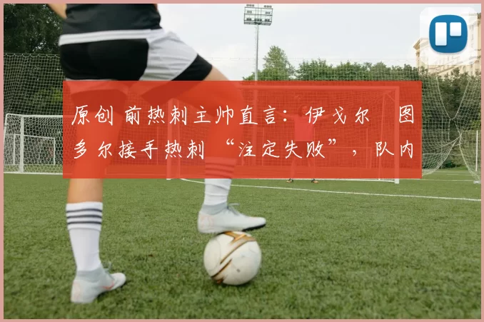 原创 前热刺主帅直言:伊戈尔・图多尔接手热刺 “注定失败”,队内氛围 “ toxic 至极”