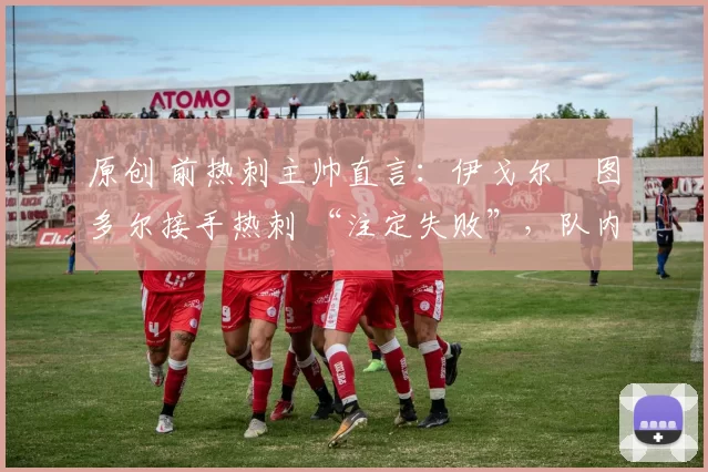原创 前热刺主帅直言：伊戈尔・图多尔接手热刺 “注定失败”，队内氛围 “ toxic 至极”