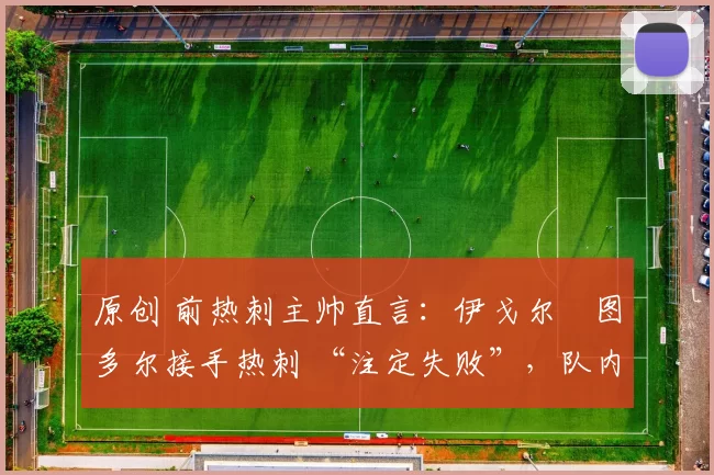 原创 前热刺主帅直言:伊戈尔・图多尔接手热刺 “注定失败”,队内氛围 “ toxic 至极”