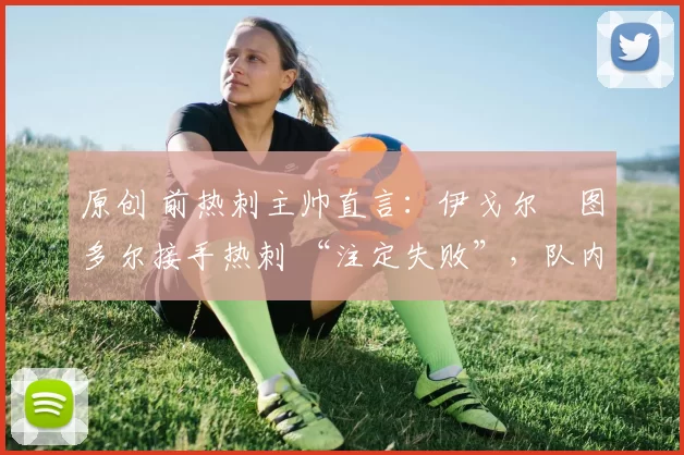 原创 前热刺主帅直言:伊戈尔・图多尔接手热刺 “注定失败”,队内氛围 “ toxic 至极”