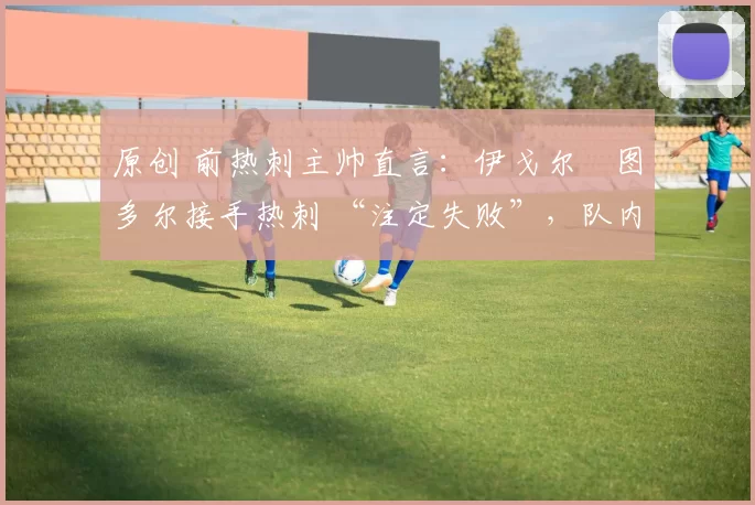 原创 前热刺主帅直言:伊戈尔・图多尔接手热刺 “注定失败”,队内氛围 “ toxic 至极”