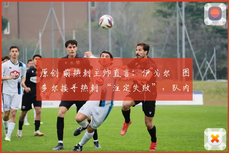 原创 前热刺主帅直言:伊戈尔・图多尔接手热刺 “注定失败”,队内氛围 “ toxic 至极”