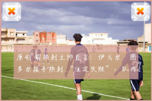 原创 前热刺主帅直言：伊戈尔・图多尔接手热刺 “注定失败”，队内氛围 “ toxic 至极”