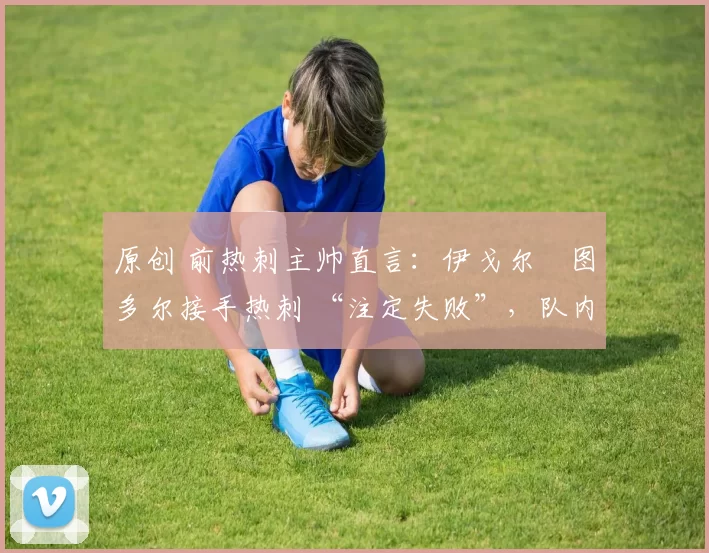 原创 前热刺主帅直言:伊戈尔・图多尔接手热刺 “注定失败”,队内氛围 “ toxic 至极”