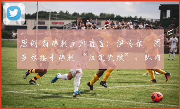 原创 前热刺主帅直言：伊戈尔・图多尔接手热刺 “注定失败”，队内氛围 “ toxic 至极”