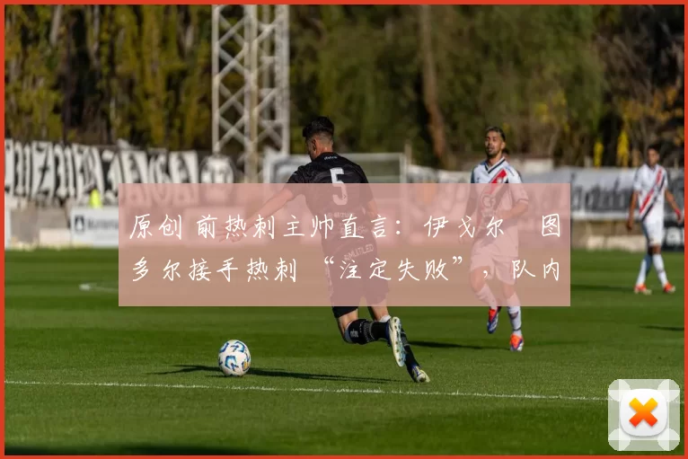 原创 前热刺主帅直言:伊戈尔・图多尔接手热刺 “注定失败”,队内氛围 “ toxic 至极”
