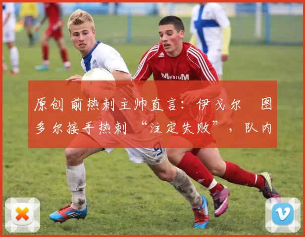 原创 前热刺主帅直言:伊戈尔・图多尔接手热刺 “注定失败”,队内氛围 “ toxic 至极”