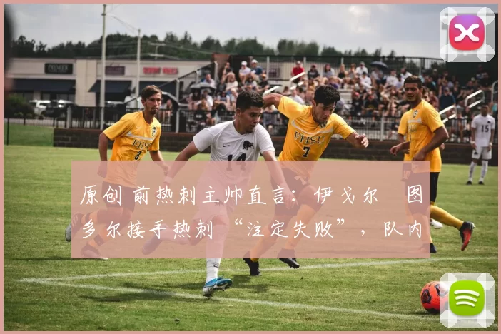 原创 前热刺主帅直言:伊戈尔・图多尔接手热刺 “注定失败”,队内氛围 “ toxic 至极”