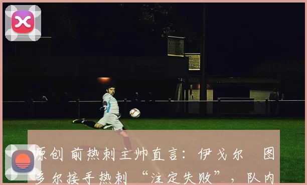 原创 前热刺主帅直言:伊戈尔・图多尔接手热刺 “注定失败”,队内氛围 “ toxic 至极”