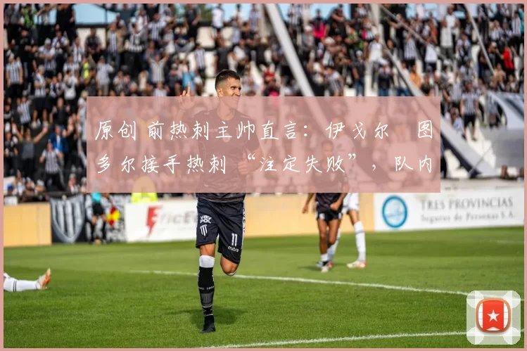 原创 前热刺主帅直言:伊戈尔・图多尔接手热刺 “注定失败”,队内氛围 “ toxic 至极”