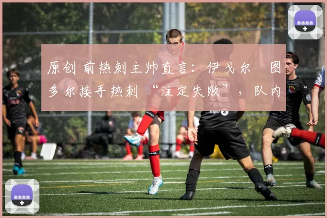 原创 前热刺主帅直言:伊戈尔・图多尔接手热刺 “注定失败”,队内氛围 “ toxic 至极”