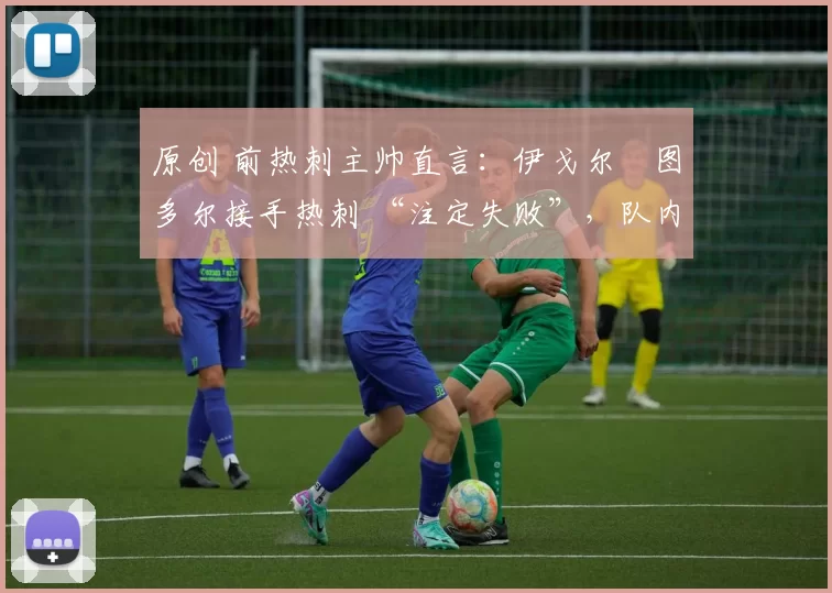 原创 前热刺主帅直言:伊戈尔・图多尔接手热刺 “注定失败”,队内氛围 “ toxic 至极”