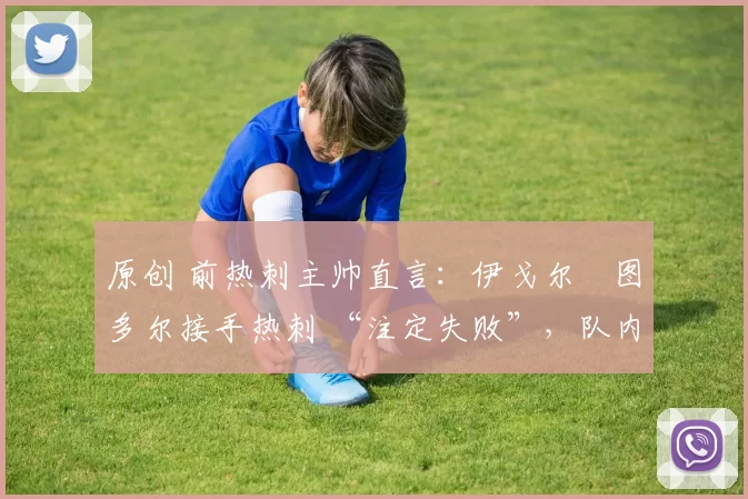 原创 前热刺主帅直言:伊戈尔・图多尔接手热刺 “注定失败”,队内氛围 “ toxic 至极”