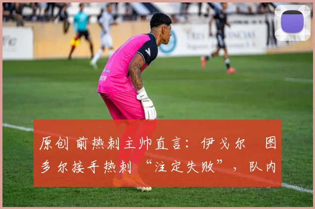原创 前热刺主帅直言:伊戈尔・图多尔接手热刺 “注定失败”,队内氛围 “ toxic 至极”