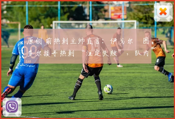 原创 前热刺主帅直言:伊戈尔・图多尔接手热刺 “注定失败”,队内氛围 “ toxic 至极”