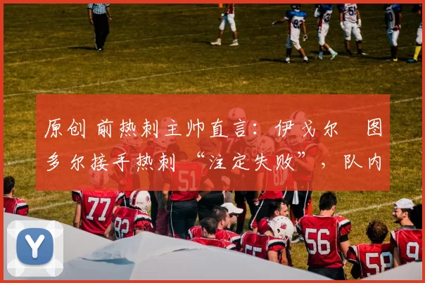 原创 前热刺主帅直言：伊戈尔・图多尔接手热刺 “注定失败”，队内氛围 “ toxic 至极”