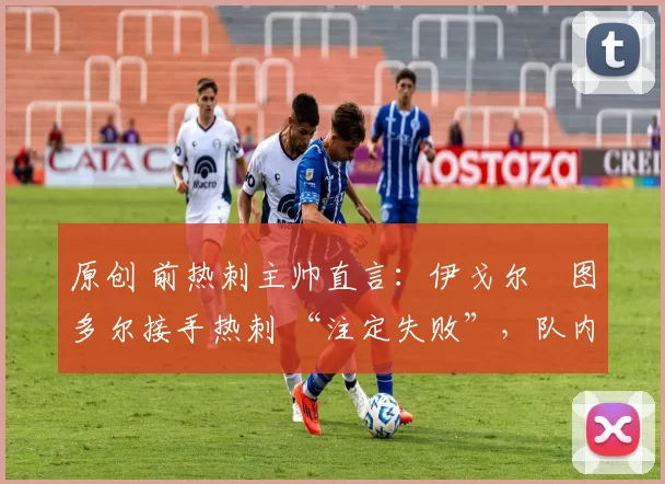 原创 前热刺主帅直言:伊戈尔・图多尔接手热刺 “注定失败”,队内氛围 “ toxic 至极”