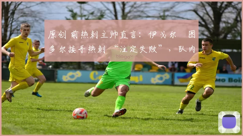 原创 前热刺主帅直言：伊戈尔・图多尔接手热刺 “注定失败”，队内氛围 “ toxic 至极”