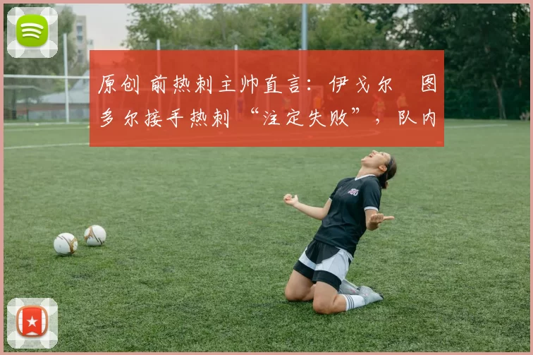 原创 前热刺主帅直言:伊戈尔・图多尔接手热刺 “注定失败”,队内氛围 “ toxic 至极”