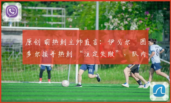 原创 前热刺主帅直言：伊戈尔・图多尔接手热刺 “注定失败”，队内氛围 “ toxic 至极”