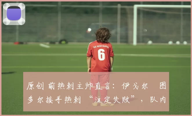 原创 前热刺主帅直言：伊戈尔・图多尔接手热刺 “注定失败”，队内氛围 “ toxic 至极”
