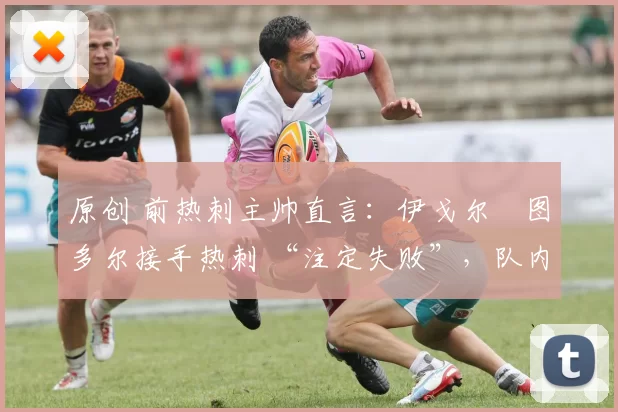 原创 前热刺主帅直言:伊戈尔・图多尔接手热刺 “注定失败”,队内氛围 “ toxic 至极”