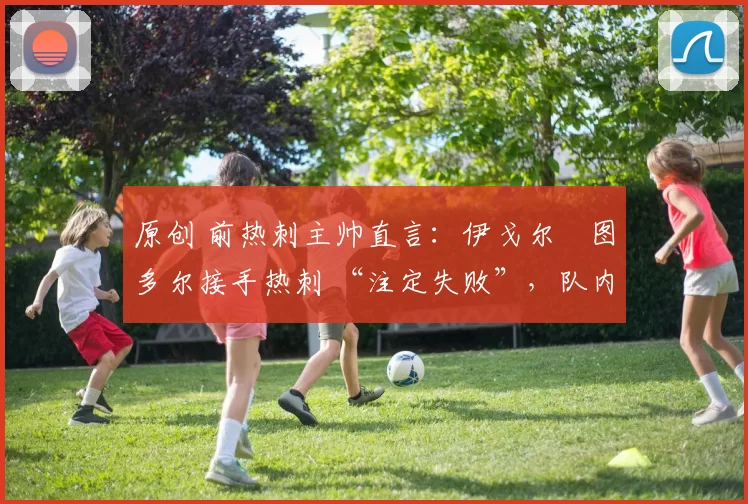 原创 前热刺主帅直言：伊戈尔・图多尔接手热刺 “注定失败”，队内氛围 “ toxic 至极”