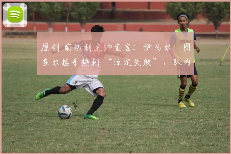 原创 前热刺主帅直言:伊戈尔・图多尔接手热刺 “注定失败”,队内氛围 “ toxic 至极”