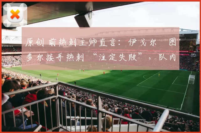 原创 前热刺主帅直言:伊戈尔・图多尔接手热刺 “注定失败”,队内氛围 “ toxic 至极”