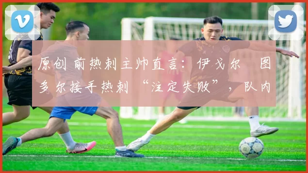 原创 前热刺主帅直言:伊戈尔・图多尔接手热刺 “注定失败”,队内氛围 “ toxic 至极”