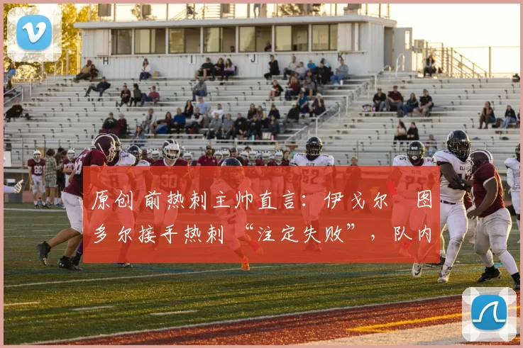 原创 前热刺主帅直言:伊戈尔・图多尔接手热刺 “注定失败”,队内氛围 “ toxic 至极”