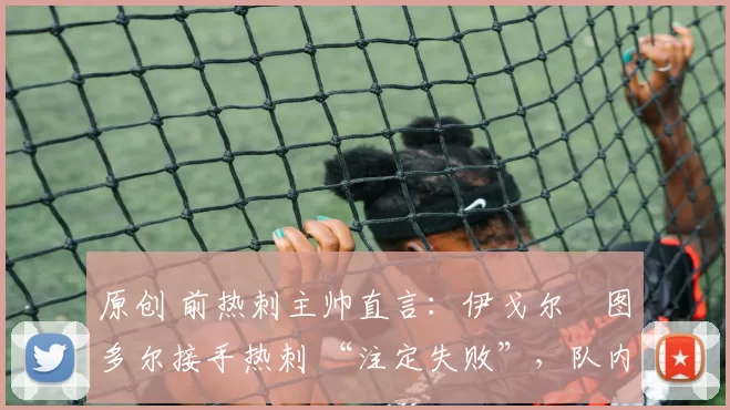 原创 前热刺主帅直言:伊戈尔・图多尔接手热刺 “注定失败”,队内氛围 “ toxic 至极”