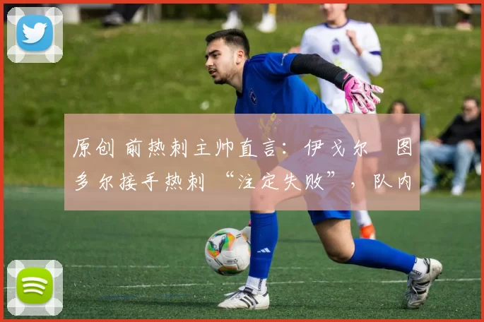 原创 前热刺主帅直言:伊戈尔・图多尔接手热刺 “注定失败”,队内氛围 “ toxic 至极”