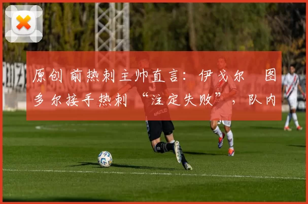 原创 前热刺主帅直言:伊戈尔・图多尔接手热刺 “注定失败”,队内氛围 “ toxic 至极”