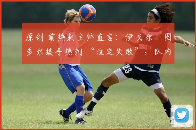 原创 前热刺主帅直言：伊戈尔・图多尔接手热刺 “注定失败”，队内氛围 “ toxic 至极”