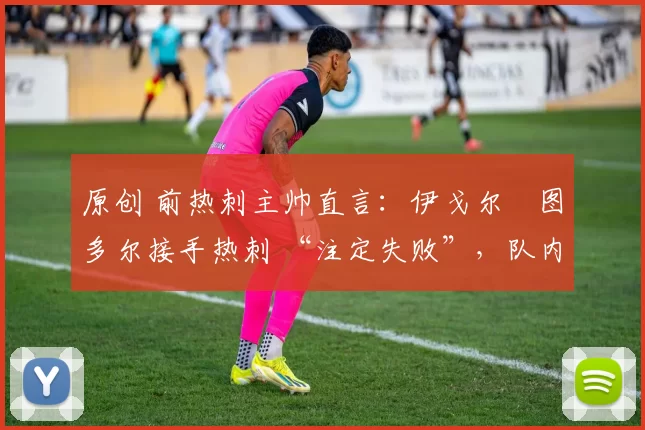 原创 前热刺主帅直言:伊戈尔・图多尔接手热刺 “注定失败”,队内氛围 “ toxic 至极”