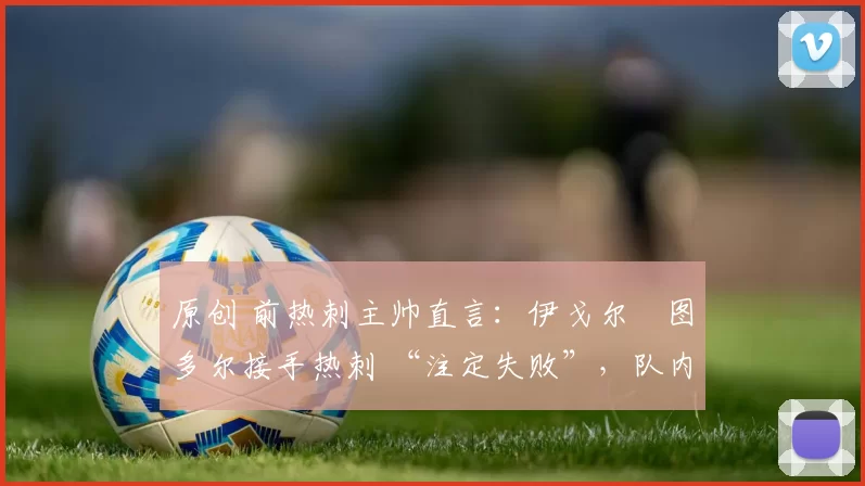 原创 前热刺主帅直言：伊戈尔・图多尔接手热刺 “注定失败”，队内氛围 “ toxic 至极”